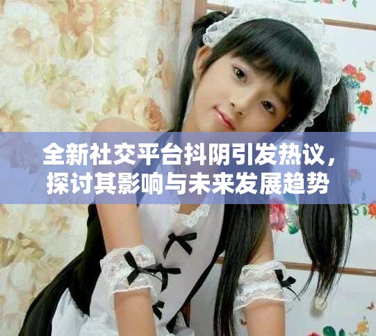 全新社交平臺抖陰引發(fā)熱議，探討其影響與未來發(fā)展趨勢