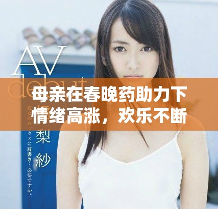 母親在春晚藥助力下情緒高漲，歡樂(lè)不斷升級(jí)