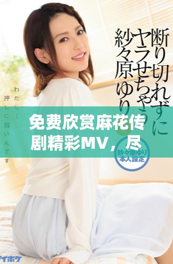 免費欣賞麻花傳劇精彩MV，盡享劇中魅力與歡樂