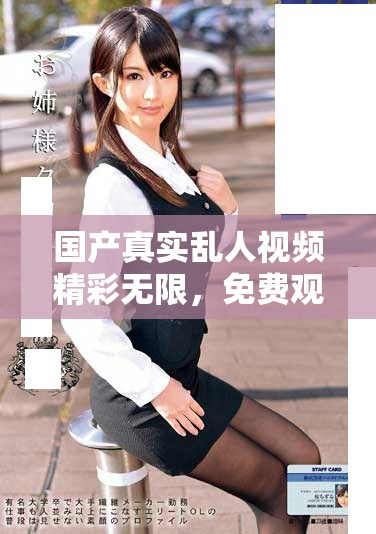 國產(chǎn)真實亂人視頻精彩無限，免費觀看優(yōu)質(zhì)內(nèi)容享受無限樂趣