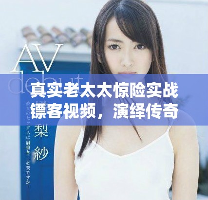 真實老太太驚險實戰(zhàn)鏢客視頻，演繹傳奇人生與勇氣故事