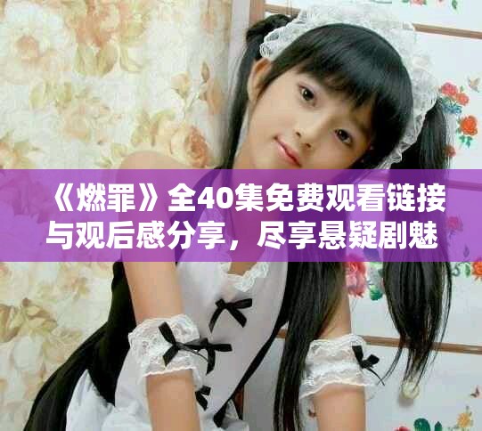 《燃罪》全40集免費(fèi)觀看鏈接與觀后感分享，盡享懸疑劇魅力