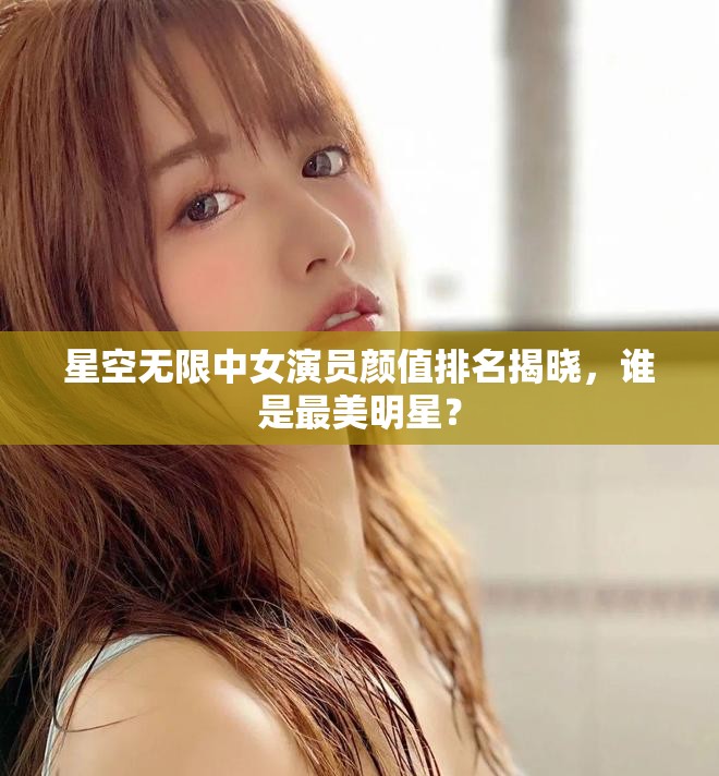 星空無限中女演員顏值排名揭曉，誰是最美明星？