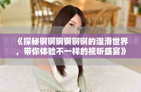 《探秘錒錒錒錒錒錒的濕滑世界，帶你體驗(yàn)不一樣的視聽(tīng)盛宴》