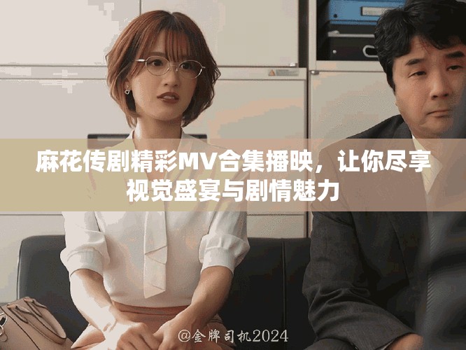 麻花傳劇精彩MV合集播映，讓你盡享視覺(jué)盛宴與劇情魅力