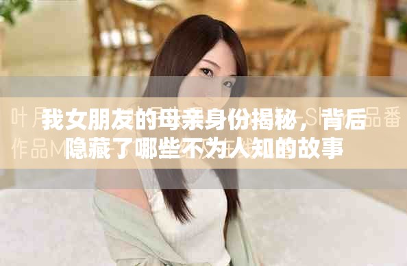我女朋友的母親身份揭秘，背后隱藏了哪些不為人知的故事