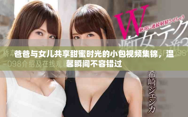 爸爸與女兒共享甜蜜時(shí)光的小包視頻集錦，溫馨瞬間不容錯(cuò)過