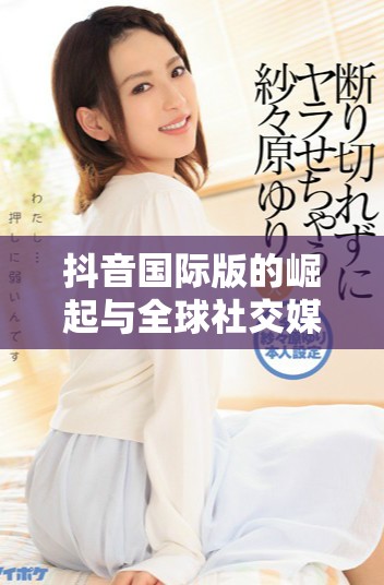 抖音國際版的崛起與全球社交媒體競爭的關系分析