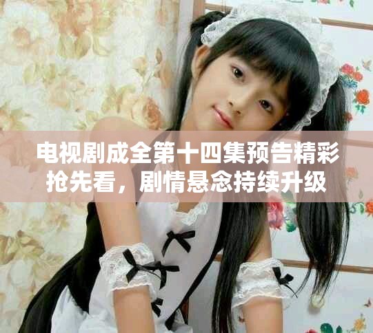 電視劇成全第十四集預(yù)告精彩搶先看，劇情懸念持續(xù)升級(jí)