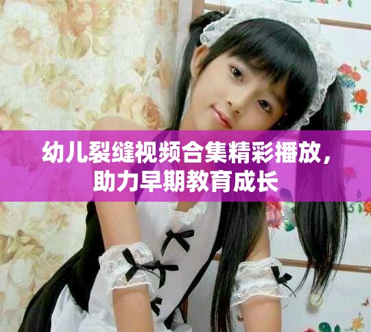 幼兒裂縫視頻合集精彩播放，助力早期教育成長