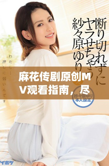 麻花傳劇原創(chuàng)MV觀看指南，盡享天美精彩演繹