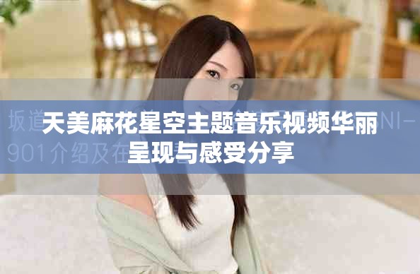 天美麻花星空主題音樂(lè)視頻華麗呈現(xiàn)與感受分享