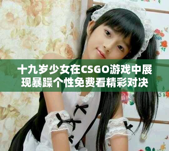 十九歲少女在CSGO游戲中展現(xiàn)暴躁個性免費(fèi)看精彩對決