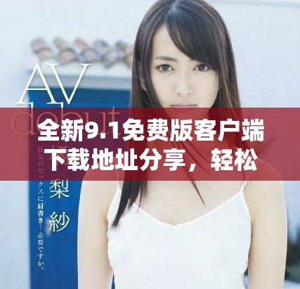 全新9.1免費版客戶端下載地址分享，輕松獲取最新功能體驗