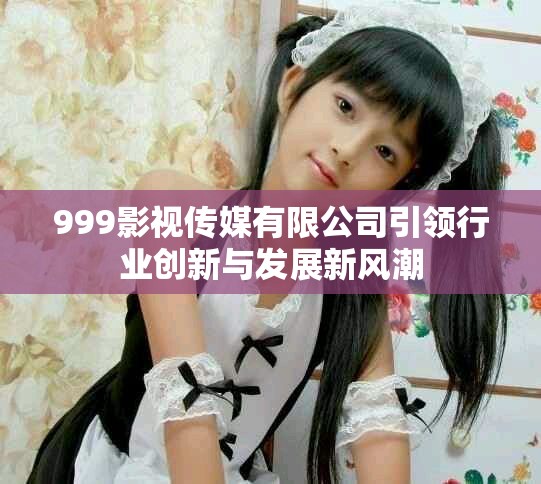 999影視傳媒有限公司引領(lǐng)行業(yè)創(chuàng)新與發(fā)展新風(fēng)潮