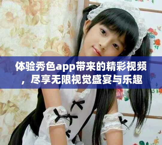 體驗秀色app帶來的精彩視頻，盡享無限視覺盛宴與樂趣