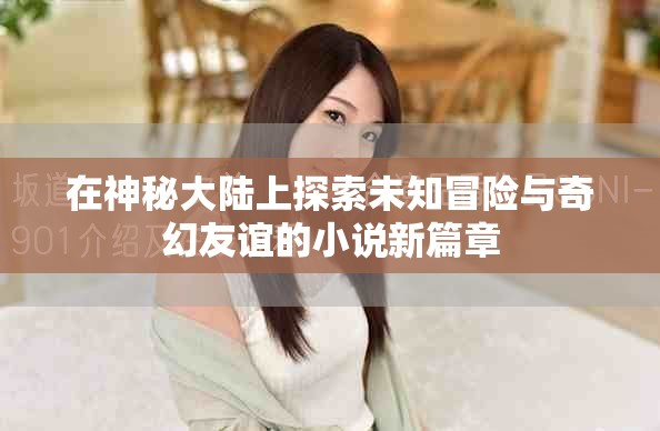 在神秘大陸上探索未知冒險(xiǎn)與奇幻友誼的小說(shuō)新篇章