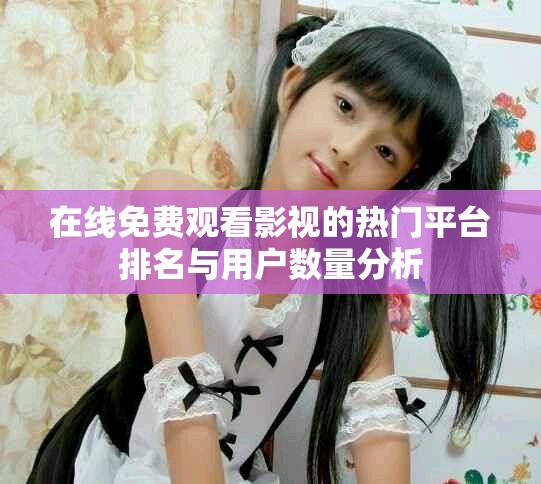 在線免費觀看影視的熱門平臺排名與用戶數(shù)量分析