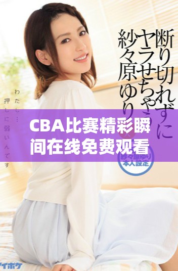 CBA比賽精彩瞬間在線免費觀看，盡享籃球盛宴