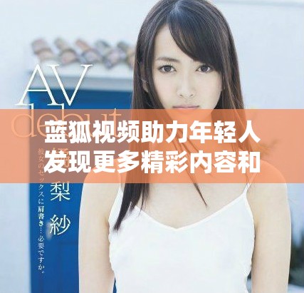 藍狐視頻助力年輕人發(fā)現(xiàn)更多精彩內容和創(chuàng)作機會