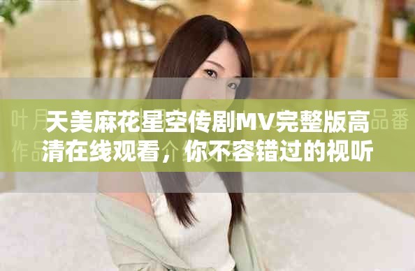 天美麻花星空傳劇MV完整版高清在線觀看，你不容錯過的視聽盛宴
