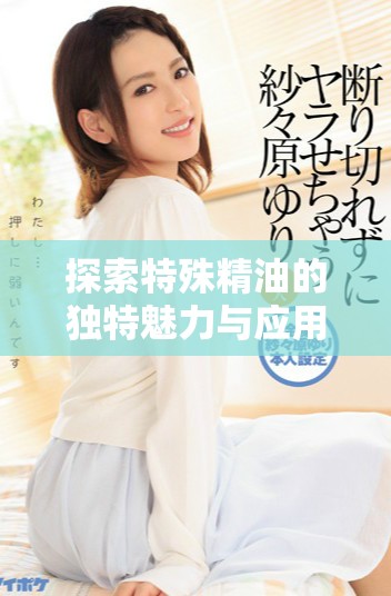 探索特殊精油的獨(dú)特魅力與應(yīng)用價(jià)值，提升你的日常生活體驗(yàn)