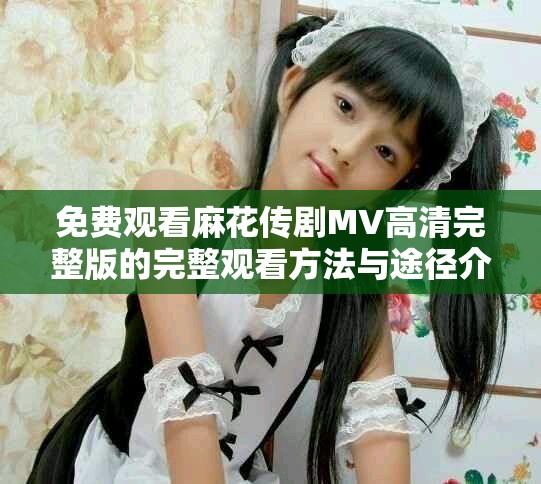 免費(fèi)觀看麻花傳劇MV高清完整版的完整觀看方法與途徑介紹