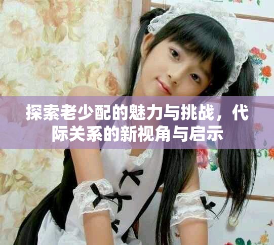 探索老少配的魅力與挑戰(zhàn)，代際關(guān)系的新視角與啟示