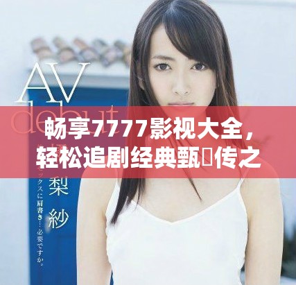 暢享7777影視大全，輕松追劇經(jīng)典甄嬛傳之旅