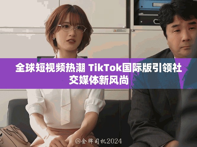 全球短視頻熱潮 TikTok國(guó)際版引領(lǐng)社交媒體新風(fēng)尚