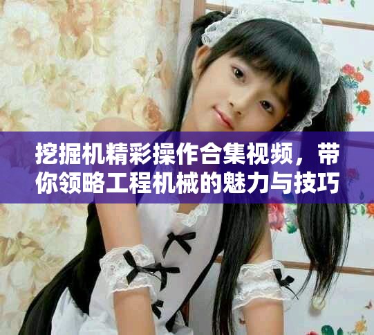 挖掘機(jī)精彩操作合集視頻，帶你領(lǐng)略工程機(jī)械的魅力與技巧