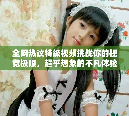 全網(wǎng)熱議特級視頻挑戰(zhàn)你的視覺極限，超乎想象的不凡體驗