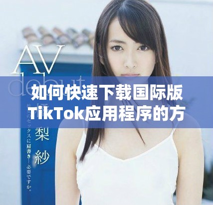 如何快速下載國際版TikTok應(yīng)用程序的方法與步驟分享