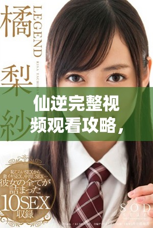 仙逆完整視頻觀看攻略，帶你領(lǐng)略奇幻修仙旅程的精彩時(shí)刻