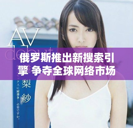 俄羅斯推出新搜索引擎 爭(zhēng)奪全球網(wǎng)絡(luò)市場(chǎng)份額意圖明顯