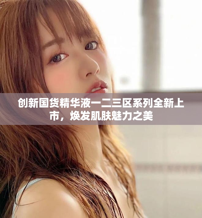 創(chuàng)新國(guó)貨精華液一二三區(qū)系列全新上市，煥發(fā)肌膚魅力之美