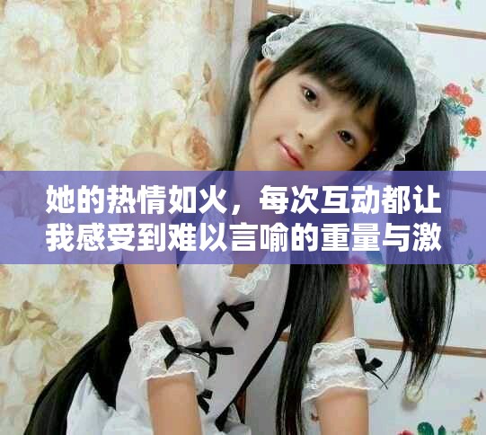 她的熱情如火，每次互動(dòng)都讓我感受到難以言喻的重量與激情