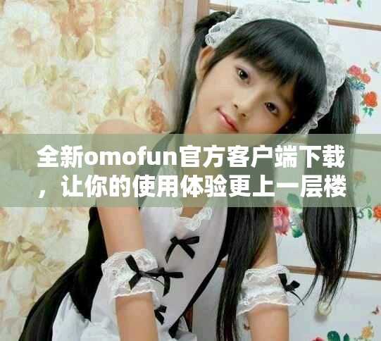 全新omofun官方客戶端下載，讓你的使用體驗更上一層樓