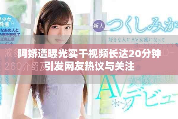阿嬌遭曝光實干視頻長達20分鐘引發(fā)網友熱議與關注
