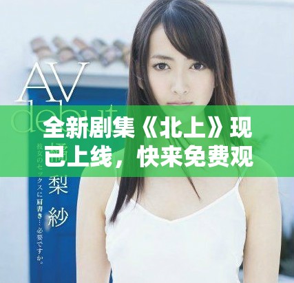 全新劇集《北上》現(xiàn)已上線，快來免費(fèi)觀看精彩劇情斗爭(zhēng)！