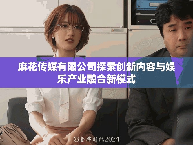 麻花傳媒有限公司探索創(chuàng)新內(nèi)容與娛樂產(chǎn)業(yè)融合新模式
