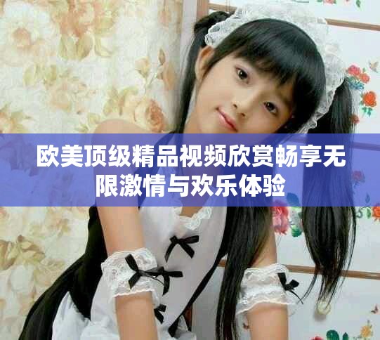 歐美頂級精品視頻欣賞暢享無限激情與歡樂體驗(yàn)