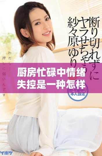 廚房忙碌中情緒失控是一種怎樣的現(xiàn)象與應(yīng)對(duì)方法