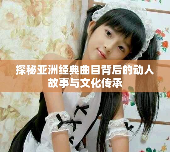 探秘亞洲經(jīng)典曲目背后的動(dòng)人故事與文化傳承