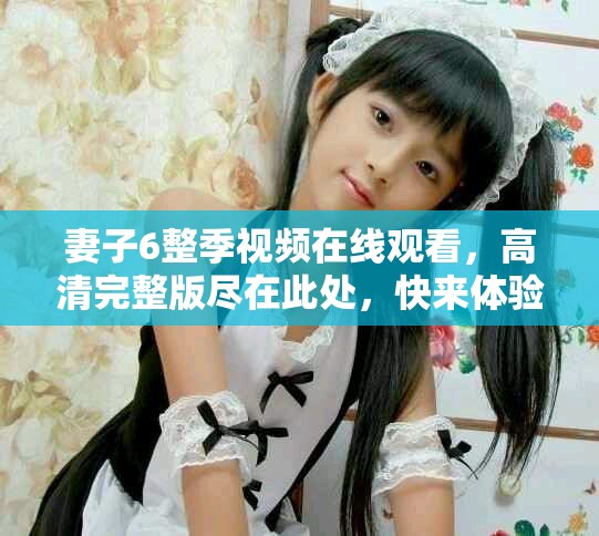 妻子6整季視頻在線觀看，高清完整版盡在此處，快來體驗(yàn)吧
