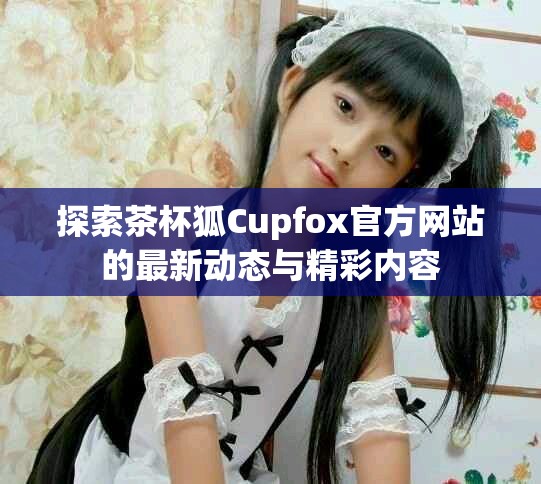 探索茶杯狐Cupfox官方網(wǎng)站的最新動(dòng)態(tài)與精彩內(nèi)容
