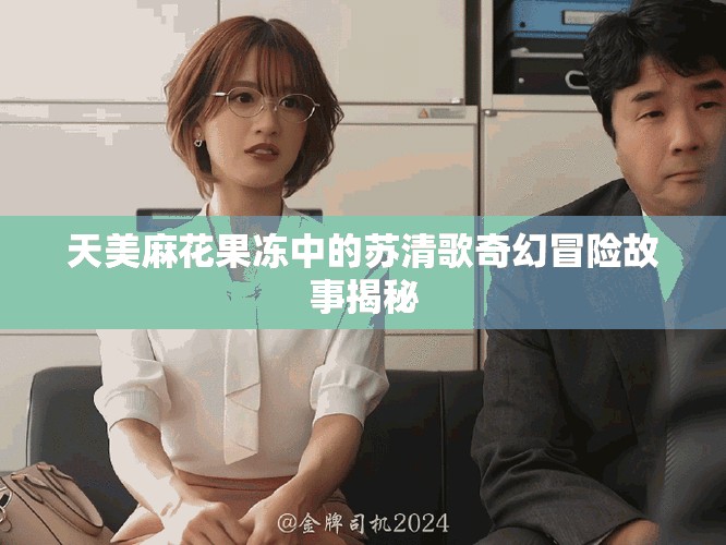 天美麻花果凍中的蘇清歌奇幻冒險(xiǎn)故事揭秘