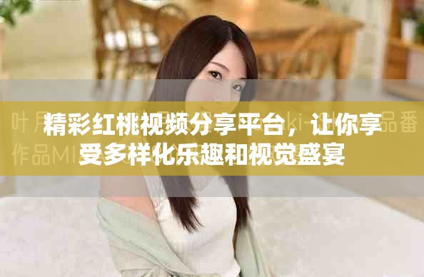精彩紅桃視頻分享平臺，讓你享受多樣化樂趣和視覺盛宴