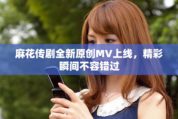 麻花傳劇全新原創(chuàng)MV上線，精彩瞬間不容錯過