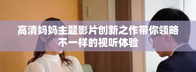 高清媽媽主題影片創(chuàng)新之作帶你領略不一樣的視聽體驗
